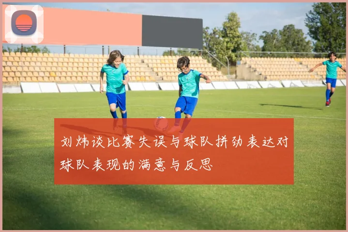 刘炜谈比赛失误与球队拼劲表达对球队表现的满意与反思