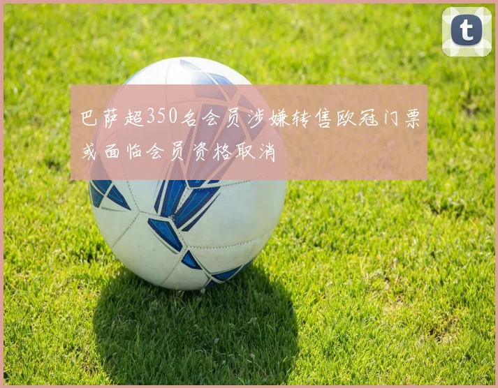 巴萨超350名会员涉嫌转售欧冠门票或面临会员资格取消