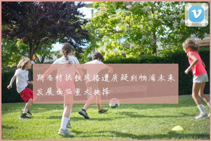 斯洛特执教风格遭质疑利物浦未来发展面临重大抉择