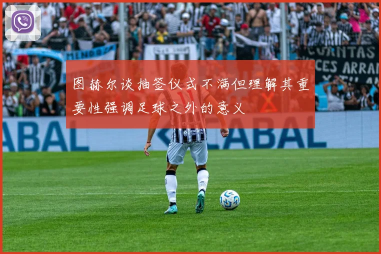 图赫尔谈抽签仪式不满但理解其重要性强调足球之外的意义