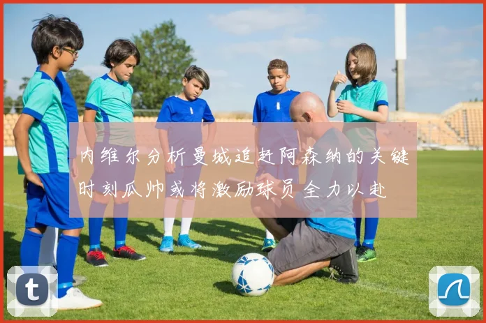 内维尔分析曼城追赶阿森纳的关键时刻瓜帅或将激励球员全力以赴
