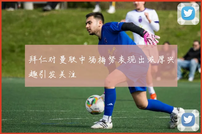 拜仁对曼联中场梅努表现出浓厚兴趣引发关注