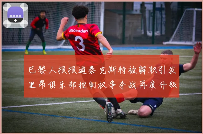 巴黎人报报道泰克斯特被解职引发里昂俱乐部控制权争夺战再度升级
