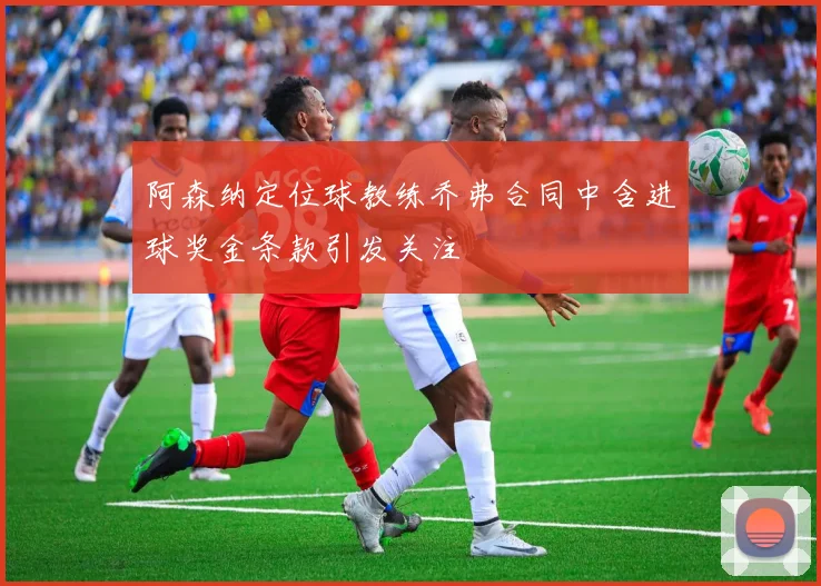 阿森纳定位球教练乔弗合同中含进球奖金条款引发关注