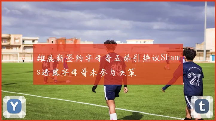 雄鹿新签约字母哥五弟引热议Shams透露字母哥未参与决策