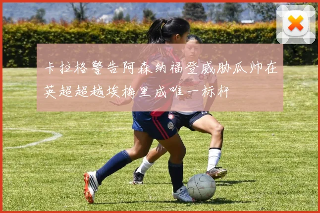 卡拉格警告阿森纳福登威胁瓜帅在英超超越埃梅里成唯一标杆