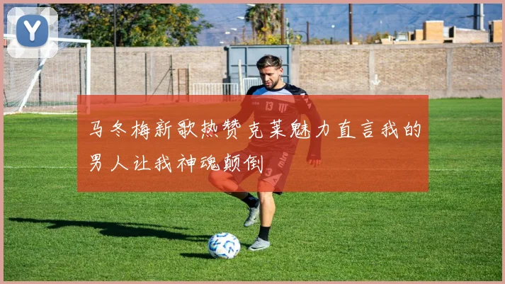 马冬梅新歌热赞克莱魅力直言我的男人让我神魂颠倒