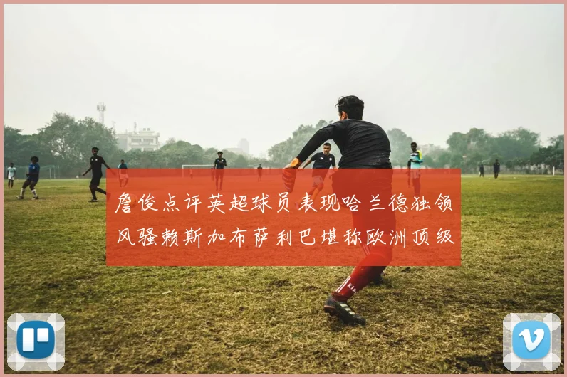 詹俊点评英超球员表现哈兰德独领风骚赖斯加布萨利巴堪称欧洲顶级