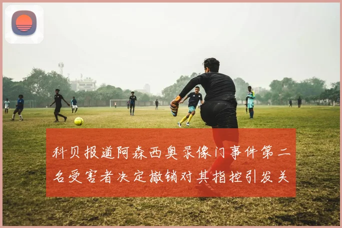 科贝报道阿森西奥录像门事件第二名受害者决定撤销对其指控引发关注