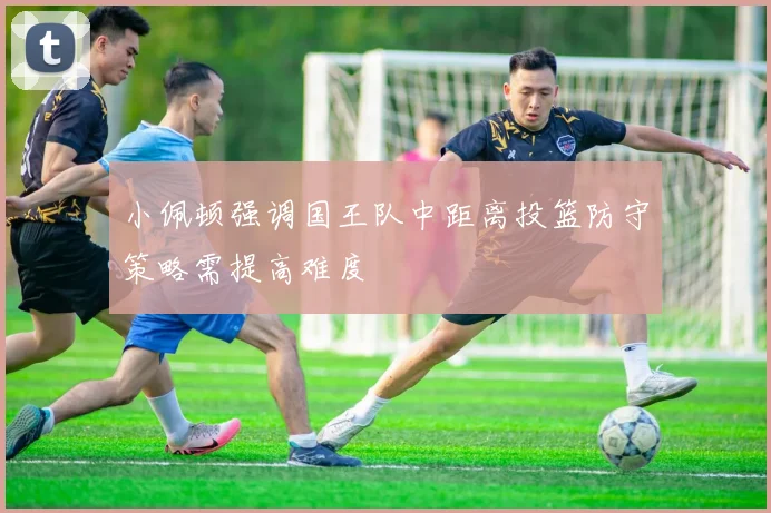 小佩顿强调国王队中距离投篮防守策略需提高难度