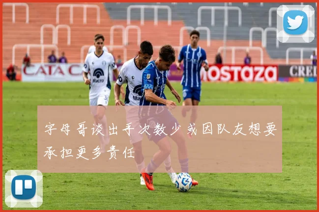 字母哥谈出手次数少或因队友想要承担更多责任