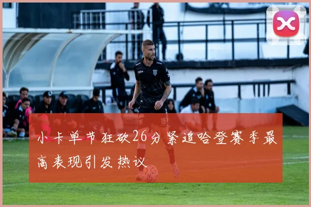 小卡单节狂砍26分紧追哈登赛季最高表现引发热议