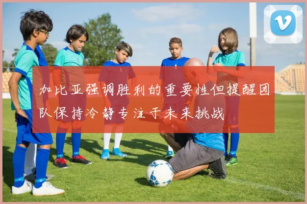 加比亚强调胜利的重要性但提醒团队保持冷静专注于未来挑战