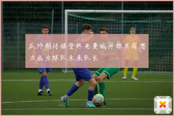 瓜帅期待福登终老曼城并称其有潜力成为球队未来队长