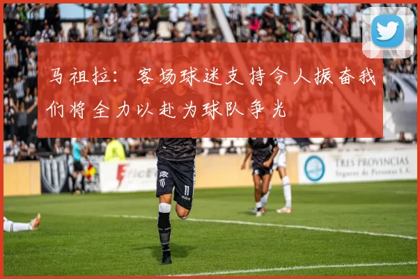 马祖拉：客场球迷支持令人振奋我们将全力以赴为球队争光