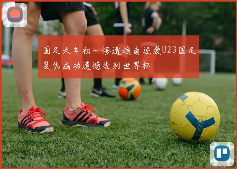 国足大年初一惨遭越南逆袭U23国足复仇成功遗憾告别世界杯
