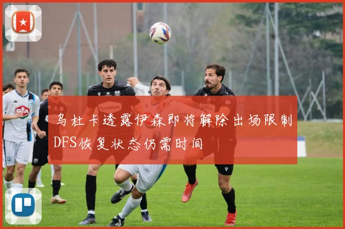 乌杜卡透露伊森即将解除出场限制DFS恢复状态仍需时间