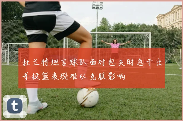 杜兰特坦言球队面对包夹时急于出手投篮表现难以克服影响