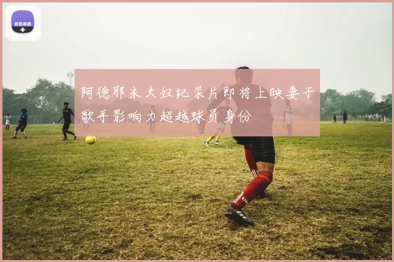 阿德耶米夫妇纪录片即将上映妻子歌手影响力超越球员身份