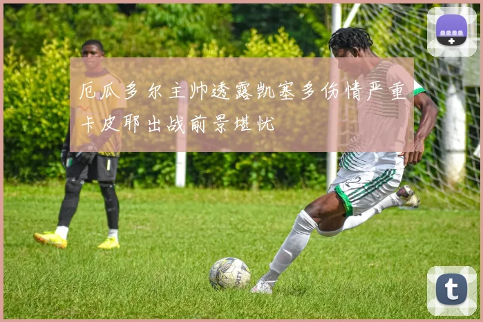 厄瓜多尔主帅透露凯塞多伤情严重卡皮耶出战前景堪忧