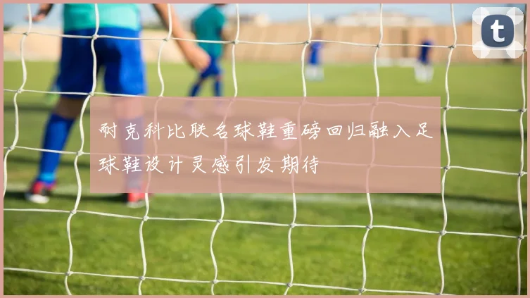 耐克科比联名球鞋重磅回归融入足球鞋设计灵感引发期待