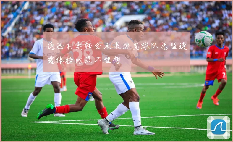 德西利奥转会未果捷克球队总监透露体检结果不理想
