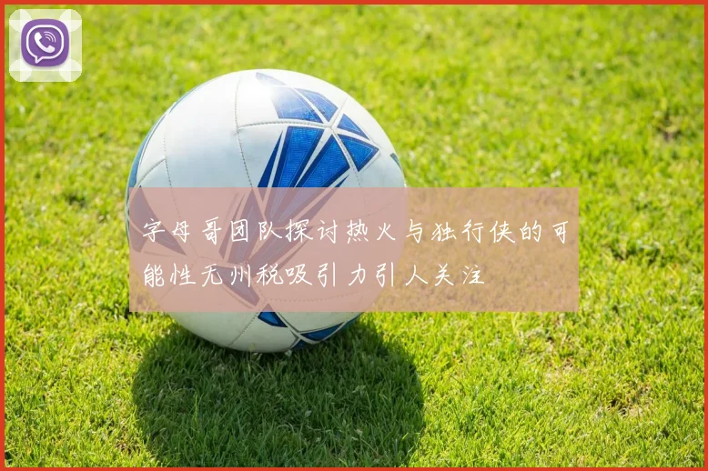 字母哥团队探讨热火与独行侠的可能性无州税吸引力引人关注