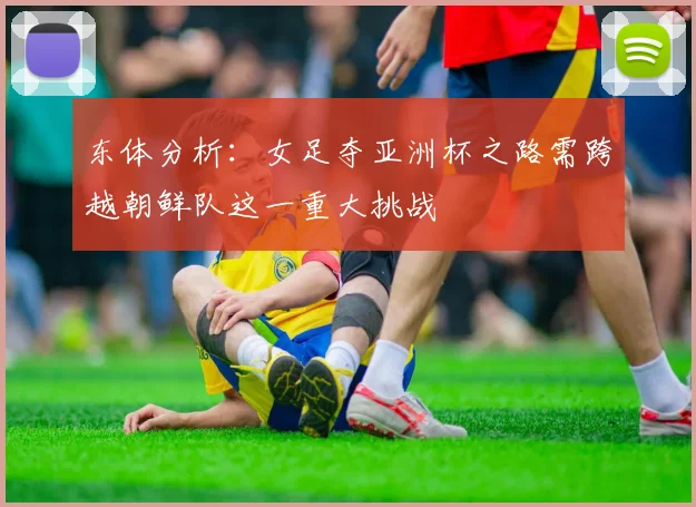 东体分析：女足夺亚洲杯之路需跨越朝鲜队这一重大挑战