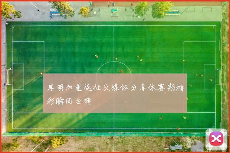 库明加重返社交媒体分享休赛期精彩瞬间合辑