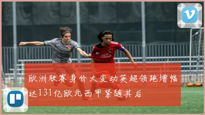 欧洲联赛身价大变动英超领跑增幅达131亿欧元西甲紧随其后