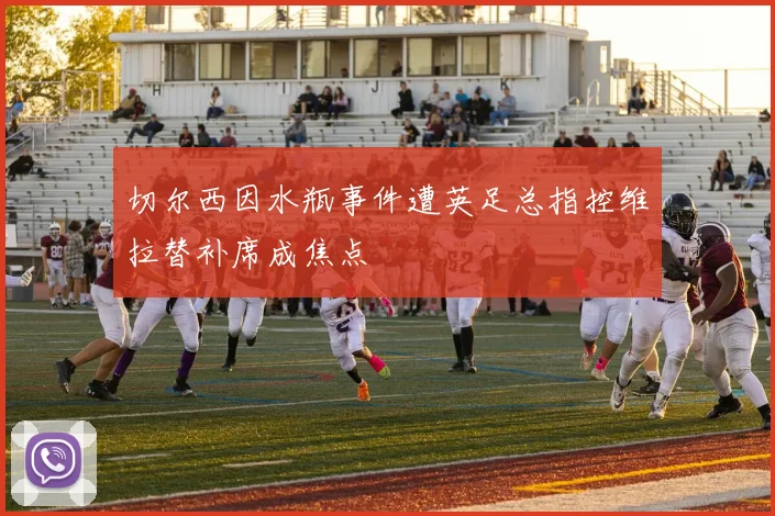 切尔西因水瓶事件遭英足总指控维拉替补席成焦点