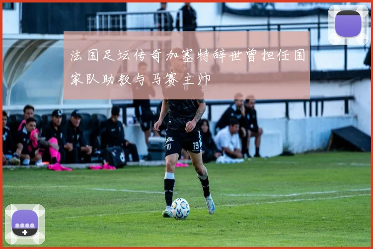 法国足坛传奇加塞特辞世曾担任国家队助教与马赛主帅