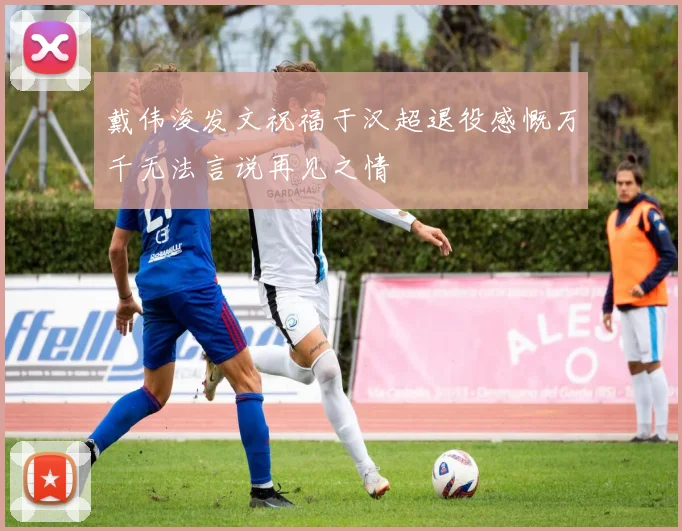 戴伟浚发文祝福于汉超退役感慨万千无法言说再见之情