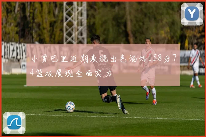 小贾巴里近期表现出色场均158分74篮板展现全面实力