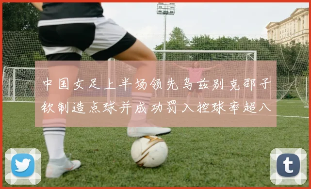 中国女足上半场领先乌兹别克邵子钦制造点球并成功罚入控球率超八成