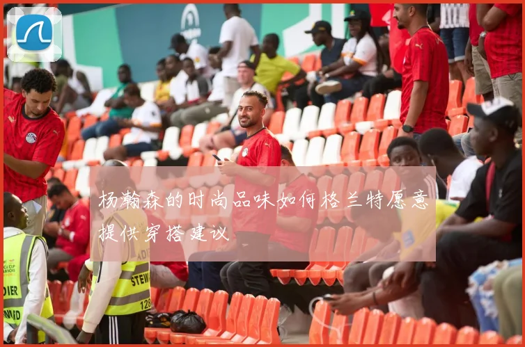 杨瀚森的时尚品味如何格兰特愿意提供穿搭建议