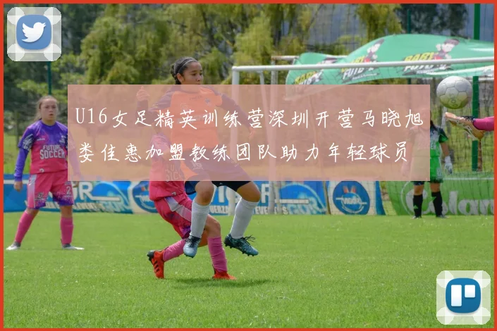 U16女足精英训练营深圳开营马晓旭娄佳惠加盟教练团队助力年轻球员成长