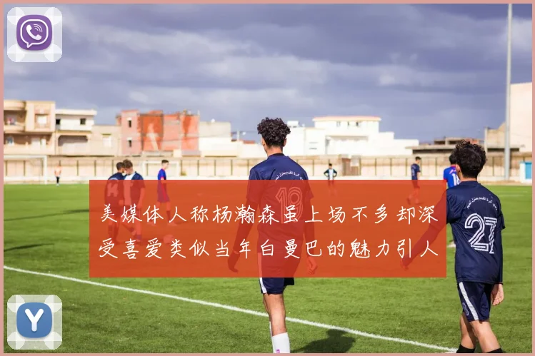 美媒体人称杨瀚森虽上场不多却深受喜爱类似当年白曼巴的魅力引人瞩目