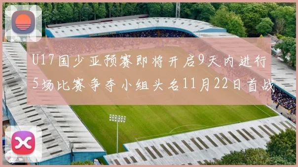 U17国少亚预赛即将开启9天内进行5场比赛争夺小组头名11月22日首战巴林