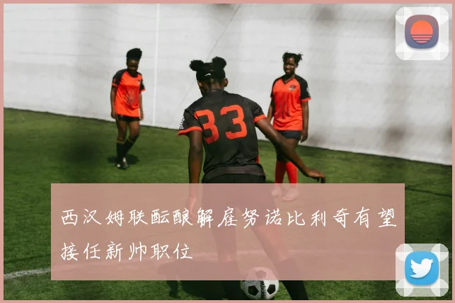 西汉姆联酝酿解雇努诺比利奇有望接任新帅职位
