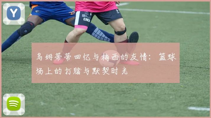 乌姆蒂蒂回忆与梅西的友情：篮球场上的打赌与默契时光