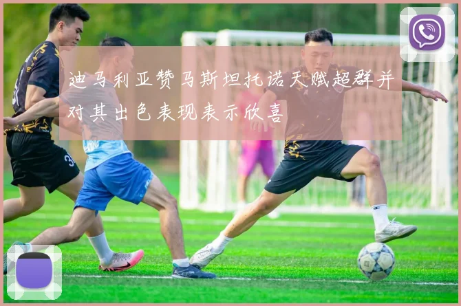 迪马利亚赞马斯坦托诺天赋超群并对其出色表现表示欣喜