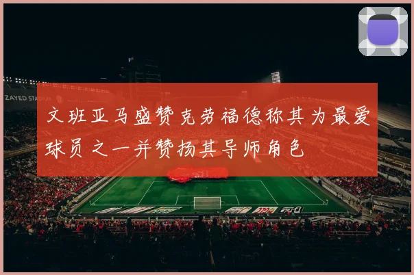 文班亚马盛赞克劳福德称其为最爱球员之一并赞扬其导师角色