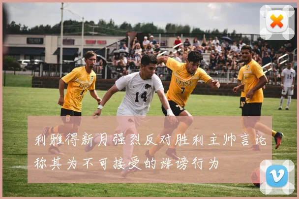 利雅得新月强烈反对胜利主帅言论称其为不可接受的诽谤行为