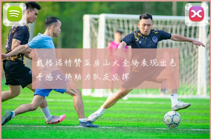 戴格诺特赞亚历山大全场表现出色手感火热助力队友发挥